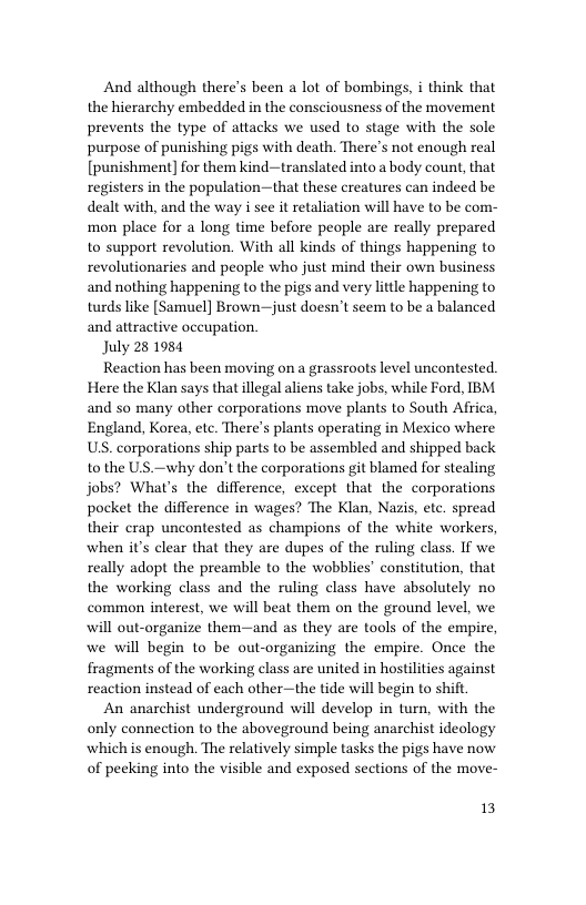 And although there’s been a lot of bombings, i think that the hierarchy embedded in the consciousness of the movement prevents the type of attacks we used to stage with the sole purpose of punishing pigs with death. There’s not enough real [punishment] for them kind—translated into a body count, that registers in the population—that these creatures can indeed be dealt with, and the way i see it retaliation will have to be com- mon place for a long time before people are really prepared to support revolution. With all kinds of things happening to revolutionaries and people who just mind their own business and nothing happening to the pigs and very little happening to turds like [Samuel] Brown—just doesn’t seem to be a balanced and attractive occupation.  July 28 1984  Reaction has been moving on a grassroots level uncontested. Here the Klan says that illegal aliens take jobs, while Ford, IBM and so many other corporations move plants to South Africa, England, Korea, etc. There’s plants operating in Mexico where US. corporations ship parts to be assembled and shipped back to the US.—why don’t the corporations git blamed for stealing jobs? What’s the difference, except that the corporations pocket the difference in wages? The Klan, Nazis, etc. spread their crap uncontested as champions of the white workers, when it’s clear that they are dupes of the ruling class. If we really adopt the preamble to the wobblies’ constitution, that the working class and the ruling class have absolutely no common interest, we will beat them on the ground level, we will out-organize them—and as they are tools of the empire, we will begin to be out-organizing the empire. Once the fragments of the working class are united in hostilities against reaction instead of each other—the tide will begin to shit  An anarchist underground will develop in turn, with the only connection to the aboveground being anarchist ideology which is enough. The relatively simple tasks the pigs have now of peeking into the visible and exposed sections of the move-  13 